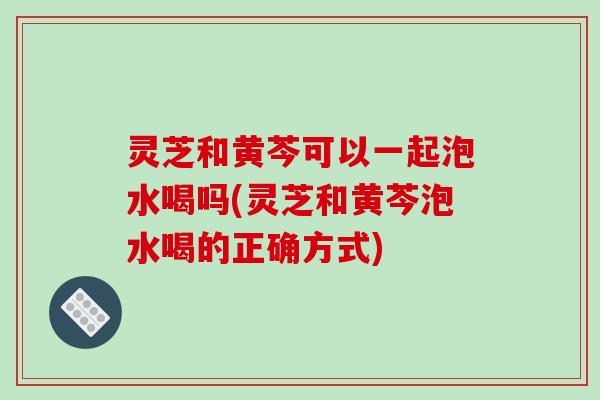 灵芝和黄芩可以一起泡水喝吗(灵芝和黄芩泡水喝的正确方式)