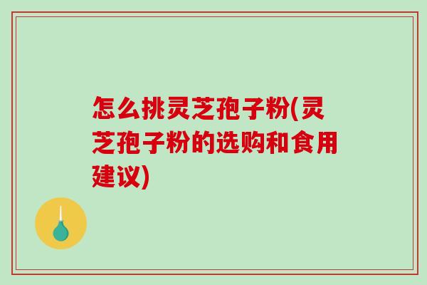 怎么挑灵芝孢子粉(灵芝孢子粉的选购和食用建议)