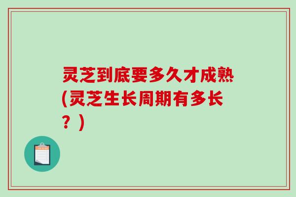 灵芝到底要多久才成熟(灵芝生长周期有多长？)
