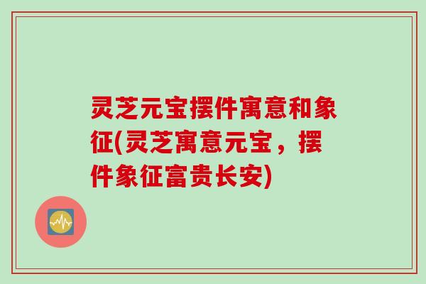 灵芝元宝摆件寓意和象征(灵芝寓意元宝，摆件象征富贵长安)