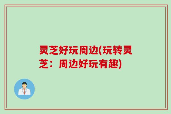 灵芝好玩周边(玩转灵芝：周边好玩有趣)