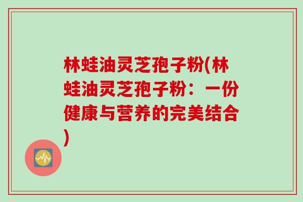 林蛙油灵芝孢子粉(林蛙油灵芝孢子粉：一份健康与营养的完美结合)