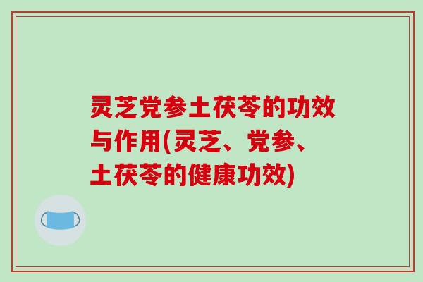 灵芝党参土茯苓的功效与作用(灵芝、党参、土茯苓的健康功效)