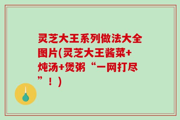 灵芝大王系列做法大全图片(灵芝大王酱菜+炖汤+煲粥“一网打尽”！)