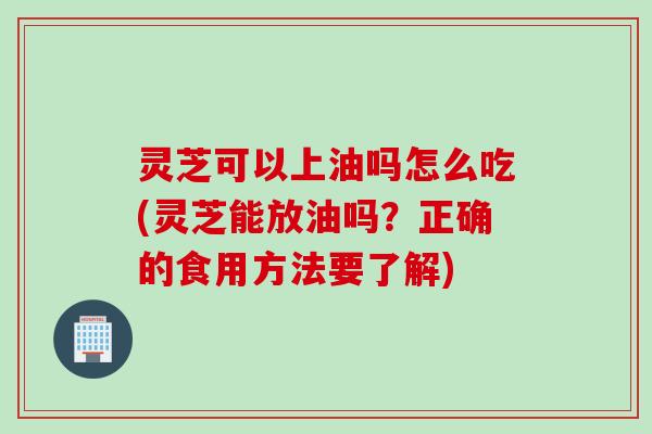 灵芝可以上油吗怎么吃(灵芝能放油吗？正确的食用方法要了解)