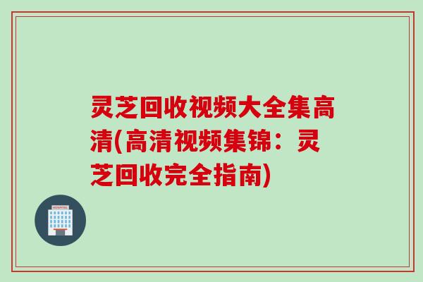 灵芝回收视频大全集高清(高清视频集锦：灵芝回收完全指南)