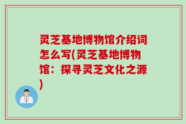 灵芝基地博物馆介绍词怎么写(灵芝基地博物馆：探寻灵芝文化之源)