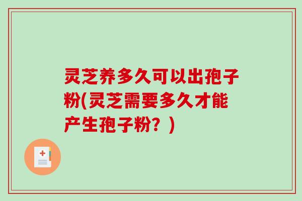 灵芝养多久可以出孢子粉(灵芝需要多久才能产生孢子粉？)