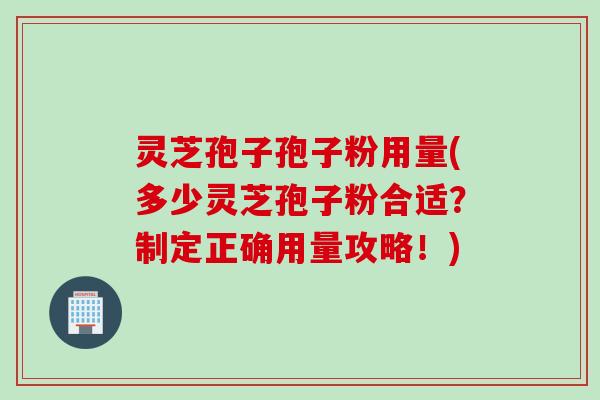 灵芝孢子孢子粉用量(多少灵芝孢子粉合适？制定正确用量攻略！)
