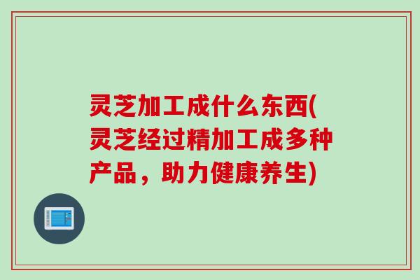 灵芝加工成什么东西(灵芝经过精加工成多种产品，助力健康养生)