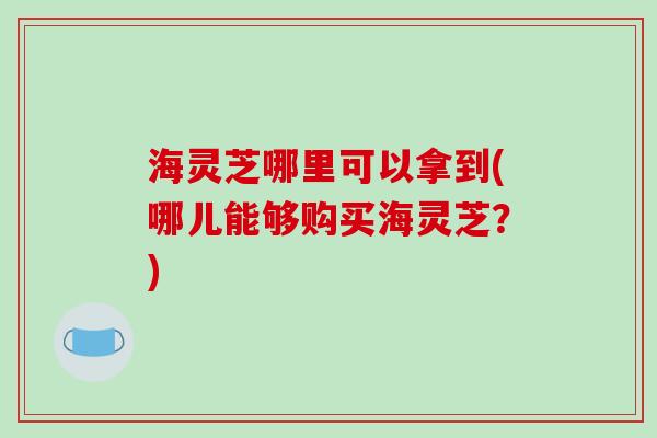 海灵芝哪里可以拿到(哪儿能够购买海灵芝？)