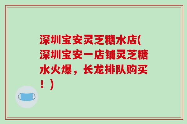深圳宝安灵芝糖水店(深圳宝安一店铺灵芝糖水火爆，长龙排队购买！)