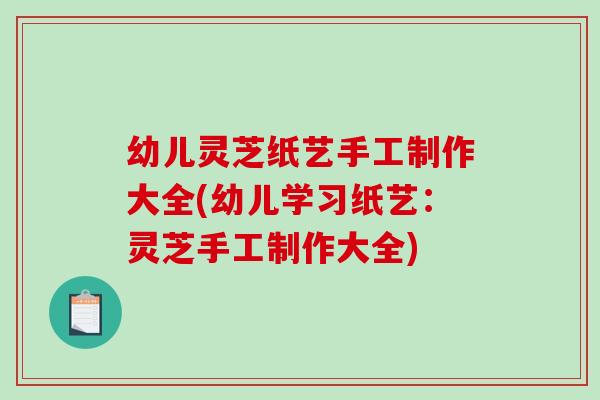 幼儿灵芝纸艺手工制作大全(幼儿学习纸艺：灵芝手工制作大全)