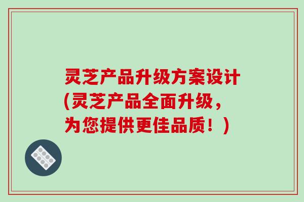灵芝产品升级方案设计(灵芝产品全面升级，为您提供更佳品质！)