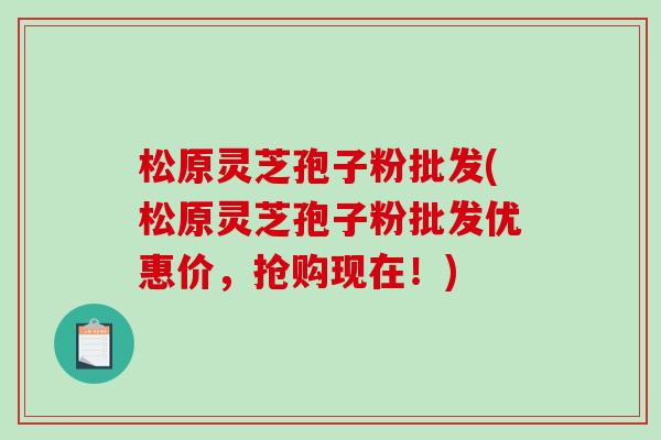 松原灵芝孢子粉批发(松原灵芝孢子粉批发优惠价，抢购现在！)