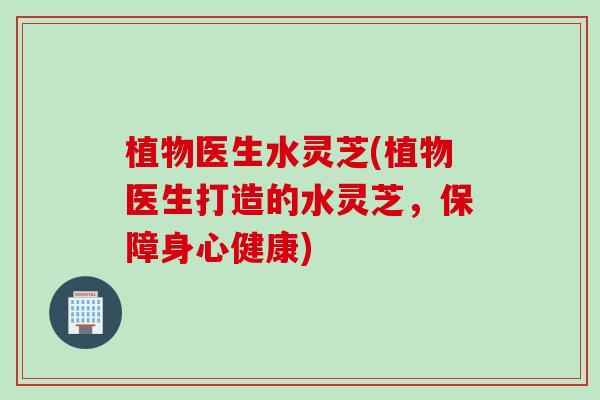 植物医生水灵芝(植物医生打造的水灵芝，保障身心健康)
