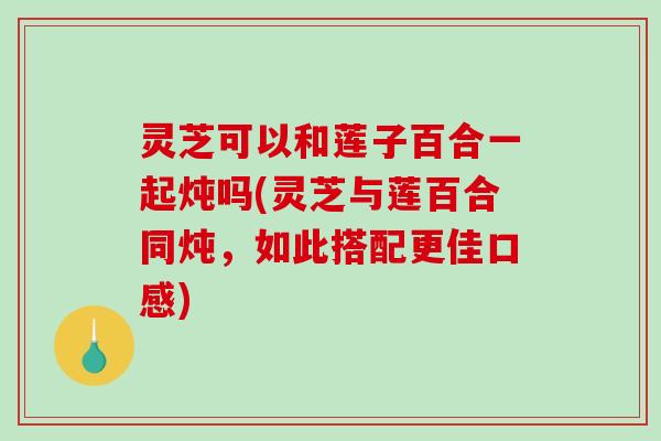 灵芝可以和莲子百合一起炖吗(灵芝与莲百合同炖，如此搭配更佳口感)