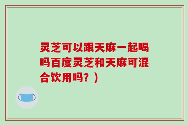 灵芝可以跟天麻一起喝吗百度灵芝和天麻可混合饮用吗?) 灵芝可以跟天麻一起喝吗百度灵芝和天麻可混合饮用吗?)