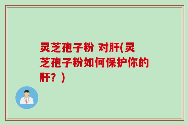 灵芝孢子粉 对肝(灵芝孢子粉如何保护你的肝？)