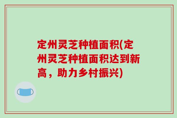 定州灵芝种植面积(定州灵芝种植面积达到新高，助力乡村振兴)