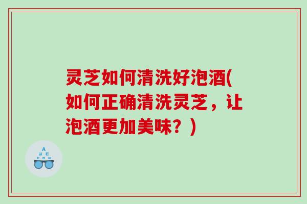 灵芝如何清洗好泡酒(如何正确清洗灵芝，让泡酒更加美味？)
