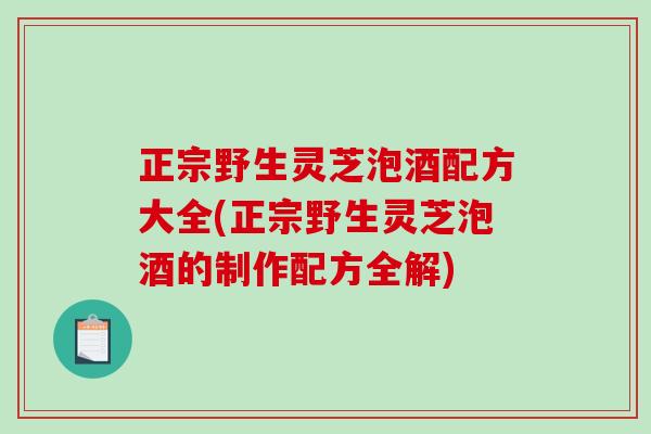正宗野生灵芝泡酒配方大全(正宗野生灵芝泡酒的制作配方全解)