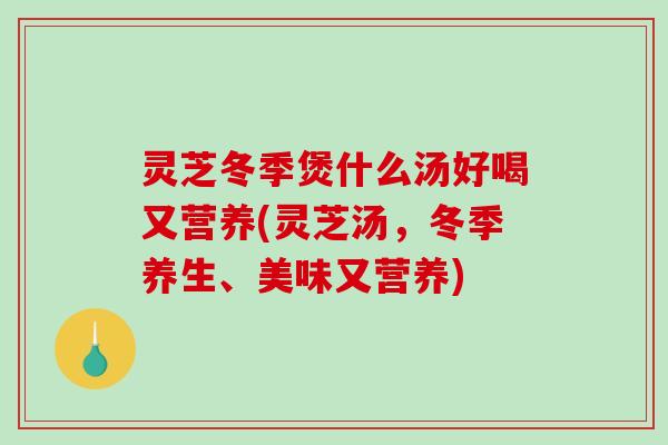灵芝冬季煲什么汤好喝又营养(灵芝汤，冬季养生、美味又营养)