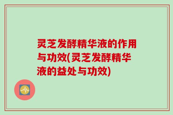 灵芝发酵精华液的作用与功效(灵芝发酵精华液的益处与功效)