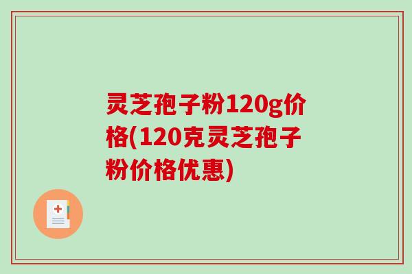 灵芝孢子粉120g价格(120克灵芝孢子粉价格优惠)