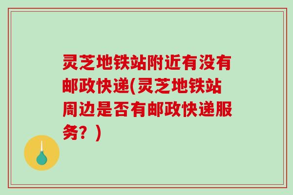 灵芝地铁站附近有没有邮政快递(灵芝地铁站周边是否有邮政快递服务？)
