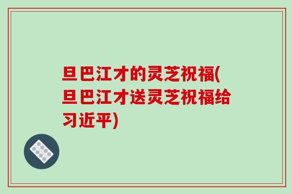 旦巴江才的灵芝祝福(旦巴江才送灵芝祝福给习近平)