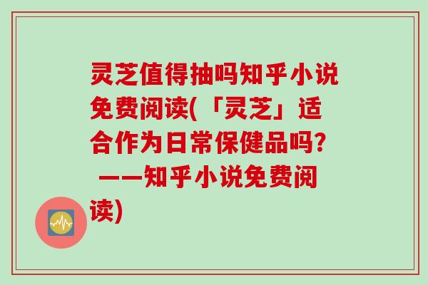 灵芝值得抽吗知乎小说免费阅读(「灵芝」适合作为日常保健品吗？ ——知乎小说免费阅读)