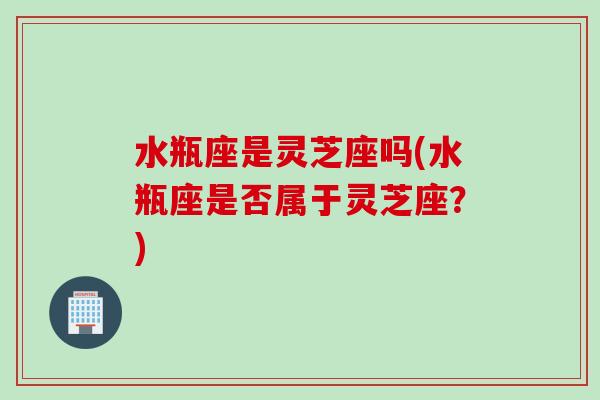 水瓶座是灵芝座吗(水瓶座是否属于灵芝座？)