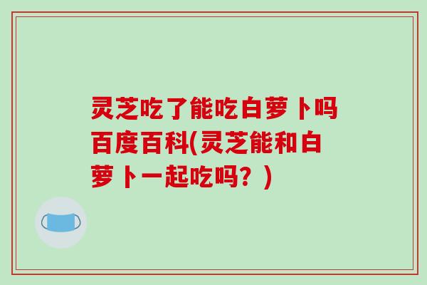 灵芝吃了能吃白萝卜吗百度百科(灵芝能和白萝卜一起吃吗？)