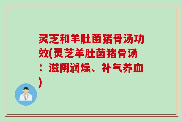 灵芝和羊肚菌猪骨汤功效(灵芝羊肚菌猪骨汤：滋阴润燥、补气养血)