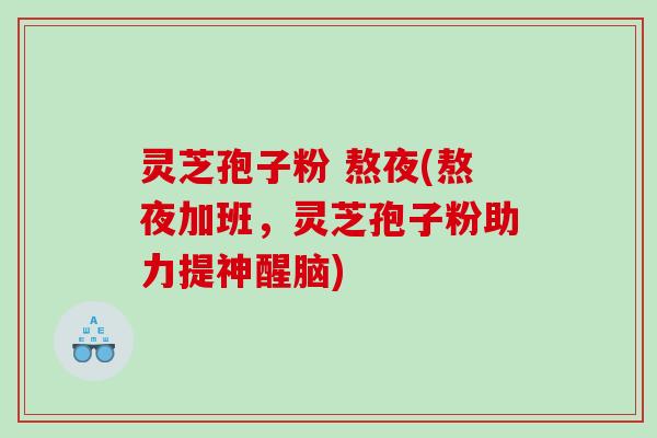 灵芝孢子粉 熬夜(熬夜加班，灵芝孢子粉助力提神醒脑)