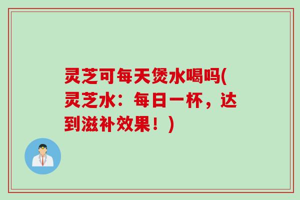 灵芝可每天煲水喝吗(灵芝水：每日一杯，达到滋补效果！)
