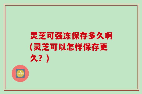 灵芝可强冻保存多久啊(灵芝可以怎样保存更久？)