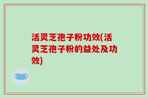 活灵芝孢子粉功效(活灵芝孢子粉的益处及功效)