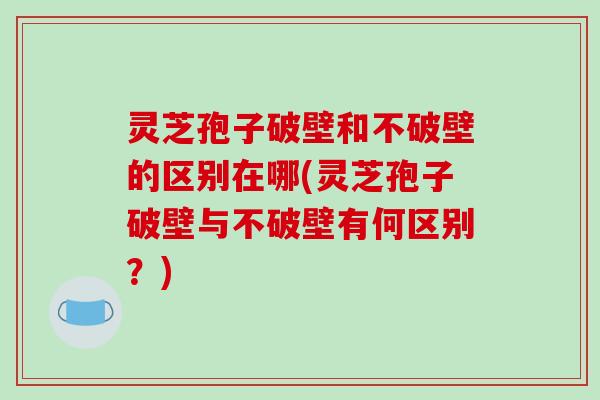 灵芝孢子破壁和不破壁的区别在哪(灵芝孢子破壁与不破壁有何区别？)
