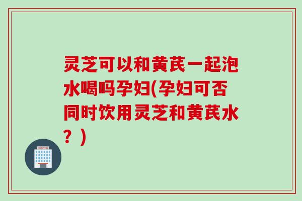 灵芝可以和黄芪一起泡水喝吗孕妇(孕妇可否同时饮用灵芝和黄芪水？)
