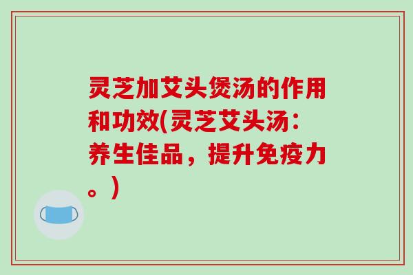 灵芝加艾头煲汤的作用和功效(灵芝艾头汤：养生佳品，提升免疫力。)