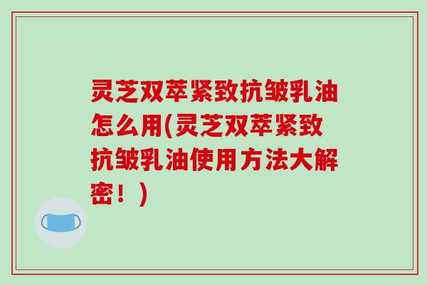 灵芝双萃紧致抗皱乳油怎么用(灵芝双萃紧致抗皱乳油使用方法大解密！)