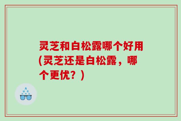 灵芝和白松露哪个好用(灵芝还是白松露，哪个更优？)