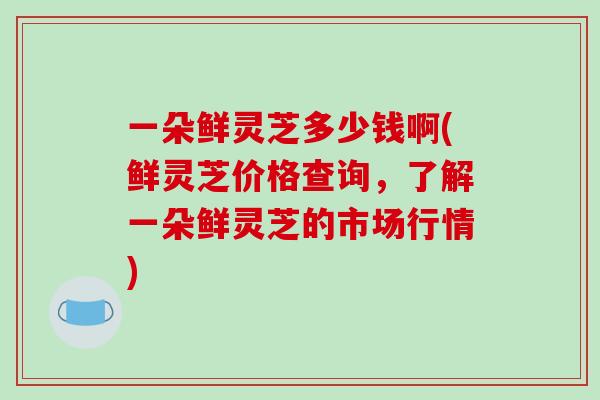 一朵鲜灵芝多少钱啊(鲜灵芝价格查询，了解一朵鲜灵芝的市场行情)