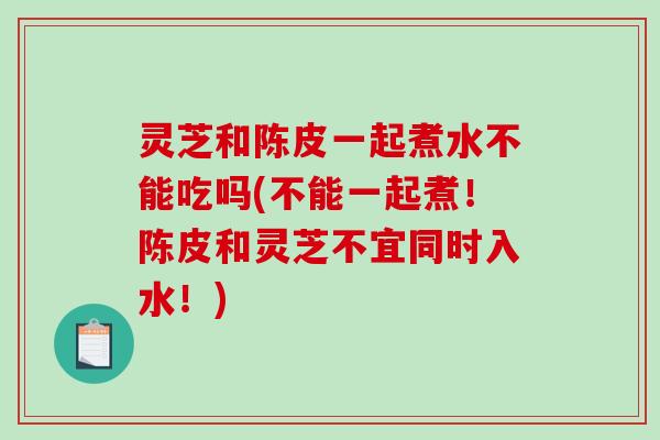 灵芝和陈皮一起煮水不能吃吗(不能一起煮！陈皮和灵芝不宜同时入水！)