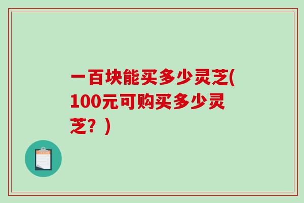 一百块能买多少灵芝(100元可购买多少灵芝？)
