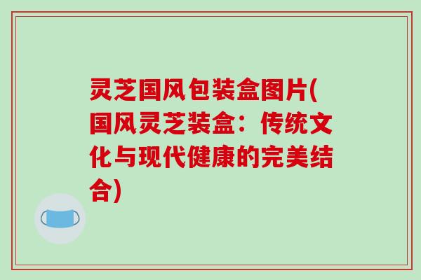 灵芝国风包装盒图片(国风灵芝装盒：传统文化与现代健康的完美结合)