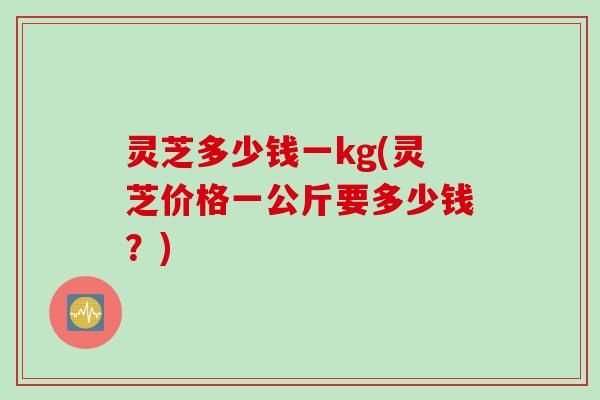 灵芝多少钱一kg(灵芝价格一公斤要多少钱？)