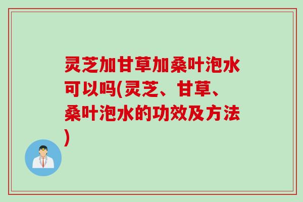 灵芝加甘草加桑叶泡水可以吗(灵芝、甘草、桑叶泡水的功效及方法)